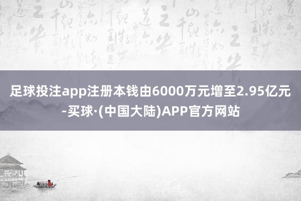 足球投注app注册本钱由6000万元增至2.95亿元-买球·(中国大陆)APP官方网站