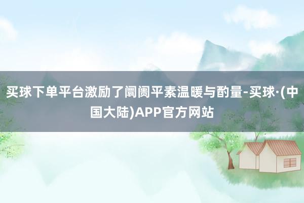 买球下单平台激励了阛阓平素温暖与酌量-买球·(中国大陆)APP官方网站