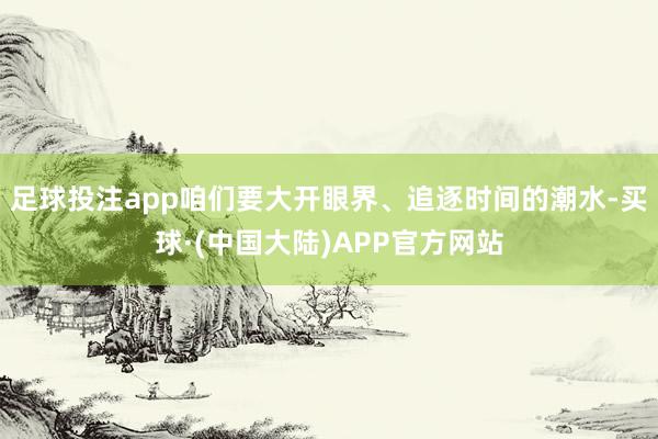 足球投注app咱们要大开眼界、追逐时间的潮水-买球·(中国大陆)APP官方网站