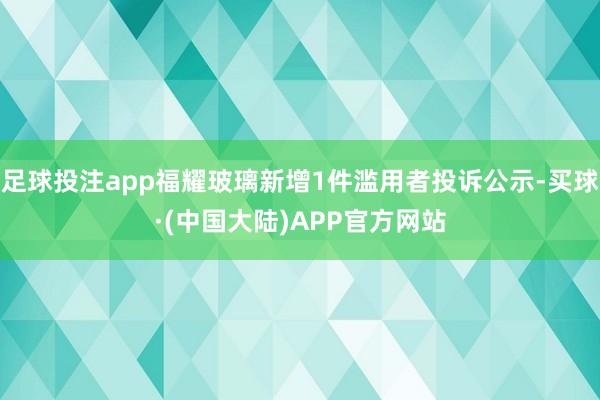足球投注app福耀玻璃新增1件滥用者投诉公示-买球·(中国大陆)APP官方网站