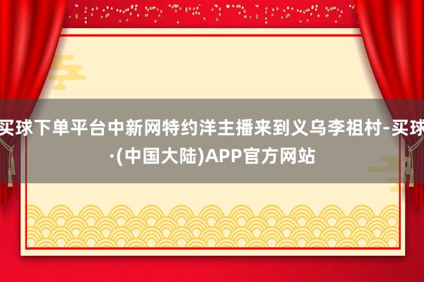 买球下单平台中新网特约洋主播来到义乌李祖村-买球·(中国大陆)APP官方网站