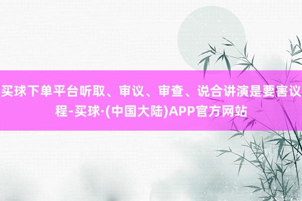 买球下单平台听取、审议、审查、说合讲演是要害议程-买球·(中国大陆)APP官方网站