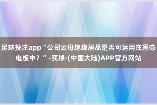 足球投注app“公司云母绝缘居品是否可运用在固态电板中？”-买球·(中国大陆)APP官方网站