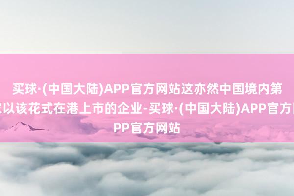 买球·(中国大陆)APP官方网站这亦然中国境内第一家以该花式在港上市的企业-买球·(中国大陆)APP官方网站