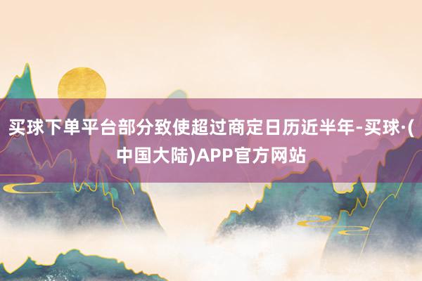 买球下单平台部分致使超过商定日历近半年-买球·(中国大陆)APP官方网站