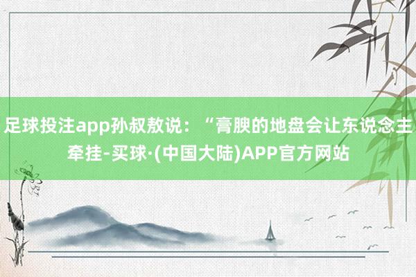 足球投注app孙叔敖说：“膏腴的地盘会让东说念主牵挂-买球·(中国大陆)APP官方网站