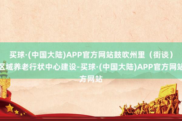 买球·(中国大陆)APP官方网站鼓吹州里（街谈）区域养老行状中心建设-买球·(中国大陆)APP官方网站