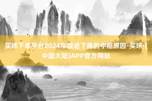 买球下单平台2024年级迹下降的中枢原因-买球·(中国大陆)APP官方网站