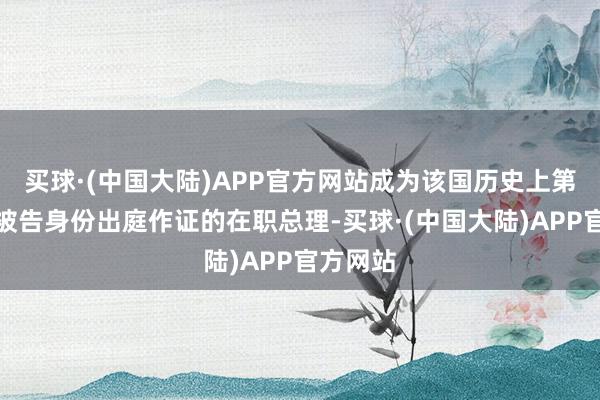 买球·(中国大陆)APP官方网站成为该国历史上第一位以被告身份出庭作证的在职总理-买球·(中国大陆)APP官方网站