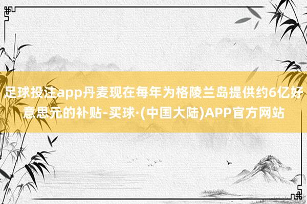 足球投注app丹麦现在每年为格陵兰岛提供约6亿好意思元的补贴-买球·(中国大陆)APP官方网站