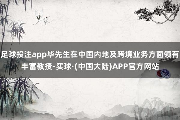 足球投注app毕先生在中国内地及跨境业务方面领有丰富教授-买球·(中国大陆)APP官方网站