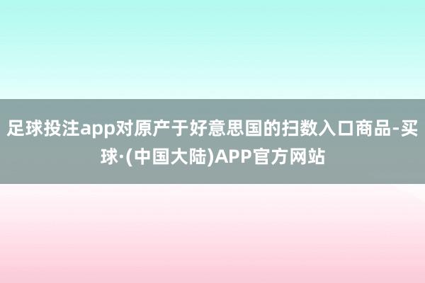 足球投注app对原产于好意思国的扫数入口商品-买球·(中国大陆)APP官方网站