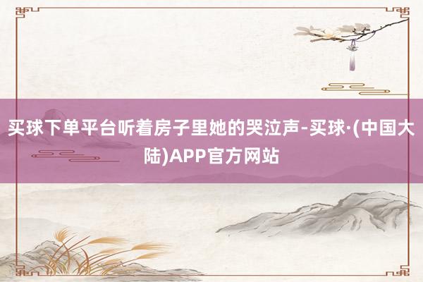 买球下单平台听着房子里她的哭泣声-买球·(中国大陆)APP官方网站