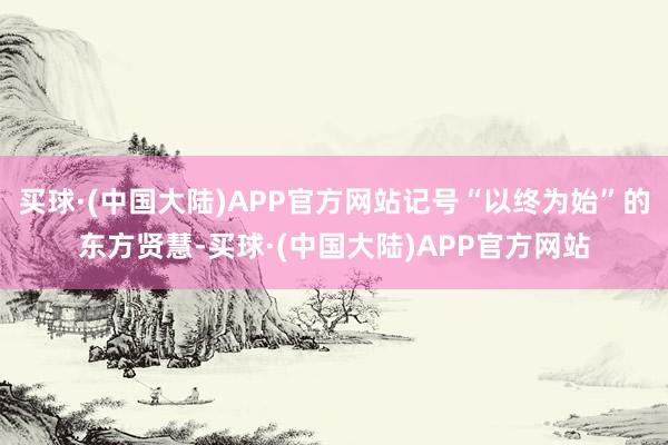 买球·(中国大陆)APP官方网站记号“以终为始”的东方贤慧-买球·(中国大陆)APP官方网站