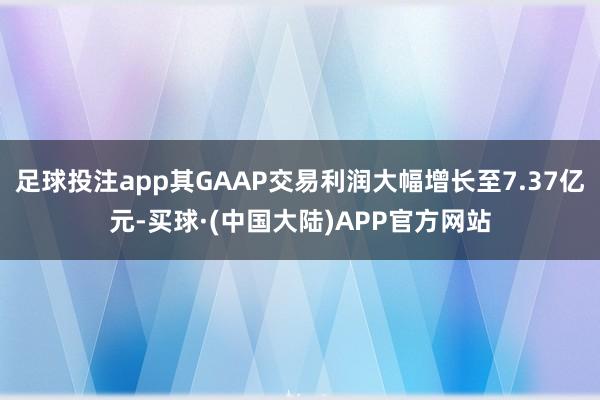 足球投注app其GAAP交易利润大幅增长至7.37亿元-买球·(中国大陆)APP官方网站