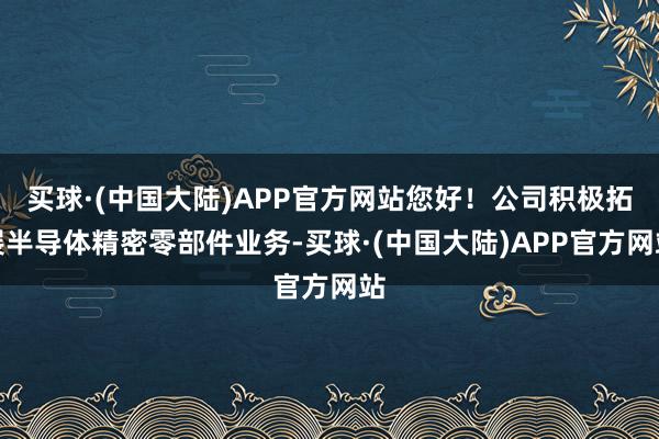 买球·(中国大陆)APP官方网站您好！公司积极拓展半导体精密零部件业务-买球·(中国大陆)APP官方网站