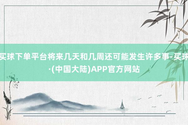 买球下单平台将来几天和几周还可能发生许多事-买球·(中国大陆)APP官方网站