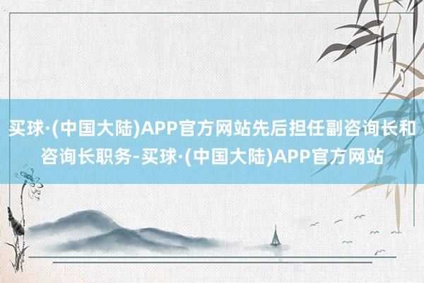 买球·(中国大陆)APP官方网站先后担任副咨询长和咨询长职务-买球·(中国大陆)APP官方网站