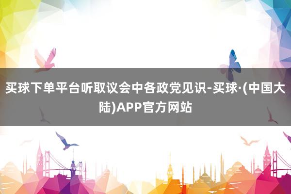 买球下单平台听取议会中各政党见识-买球·(中国大陆)APP官方网站