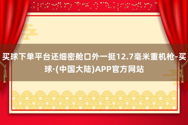 买球下单平台还细密舱口外一挺12.7毫米重机枪-买球·(中国大陆)APP官方网站