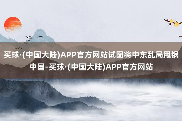买球·(中国大陆)APP官方网站试图将中东乱局甩锅中国-买球·(中国大陆)APP官方网站