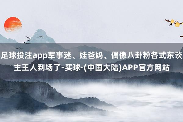 足球投注app军事迷、娃爸妈、偶像八卦粉各式东谈主王人到场了-买球·(中国大陆)APP官方网站