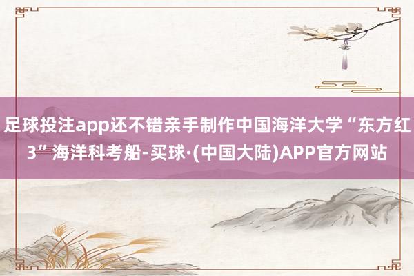 足球投注app还不错亲手制作中国海洋大学“东方红3”海洋科考船-买球·(中国大陆)APP官方网站