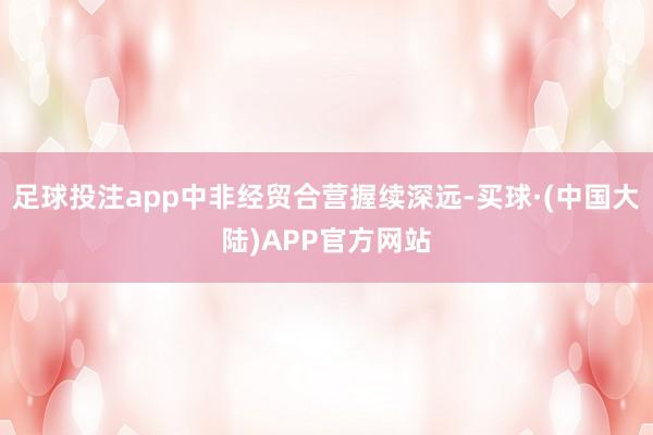 足球投注app中非经贸合营握续深远-买球·(中国大陆)APP官方网站