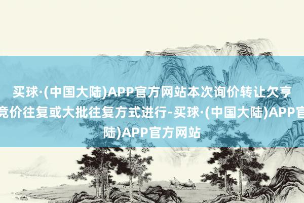 买球·(中国大陆)APP官方网站本次询价转让欠亨过聚会竞价往复或大批往复方式进行-买球·(中国大陆)APP官方网站