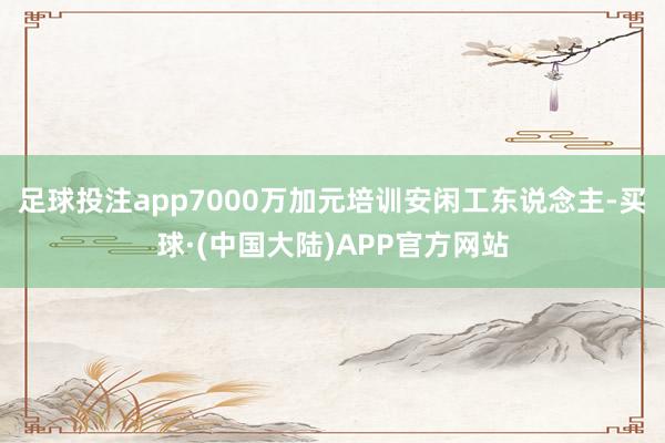 足球投注app7000万加元培训安闲工东说念主-买球·(中国大陆)APP官方网站