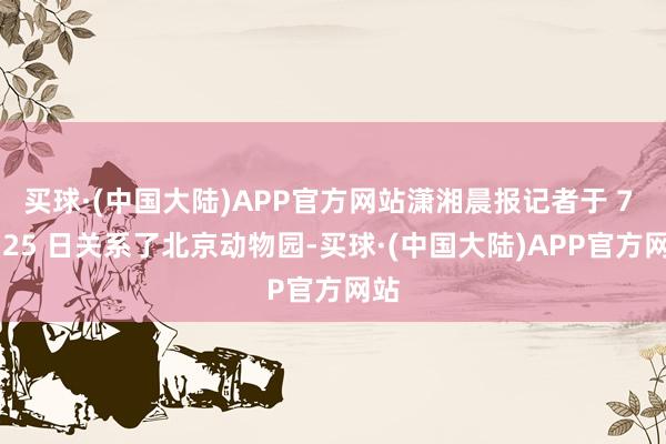 买球·(中国大陆)APP官方网站潇湘晨报记者于 7 月 25 日关系了北京动物园-买球·(中国大陆)APP官方网站