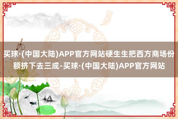 买球·(中国大陆)APP官方网站硬生生把西方商场份额挤下去三成-买球·(中国大陆)APP官方网站