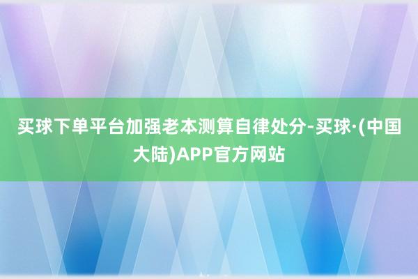 买球下单平台　　加强老本测算自律处分-买球·(中国大陆)APP官方网站