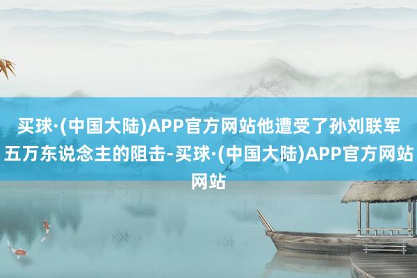 买球·(中国大陆)APP官方网站他遭受了孙刘联军五万东说念主的阻击-买球·(中国大陆)APP官方网站
