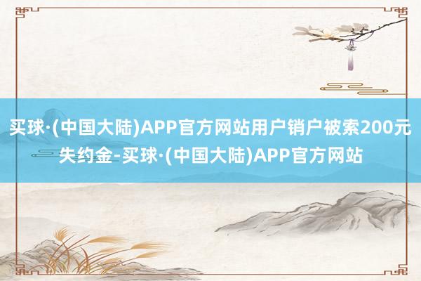 买球·(中国大陆)APP官方网站用户销户被索200元失约金-买球·(中国大陆)APP官方网站