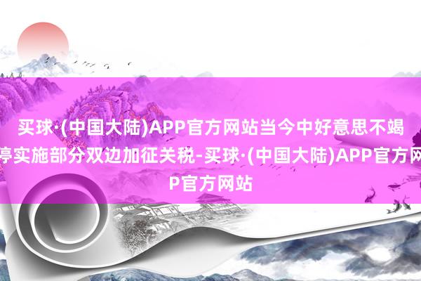 买球·(中国大陆)APP官方网站当今中好意思不竭暂停实施部分双边加征关税-买球·(中国大陆)APP官方网站