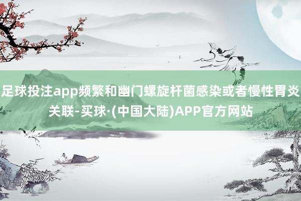 足球投注app频繁和幽门螺旋杆菌感染或者慢性胃炎关联-买球·(中国大陆)APP官方网站