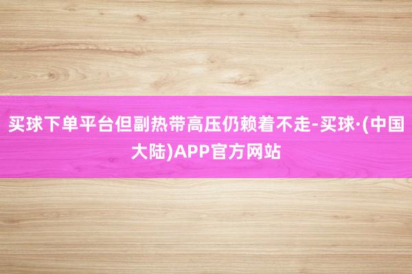 买球下单平台但副热带高压仍赖着不走-买球·(中国大陆)APP官方网站