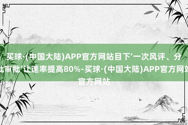 买球·(中国大陆)APP官方网站目下‘一次风评、分批审批’让速率提高80%-买球·(中国大陆)APP官方网站