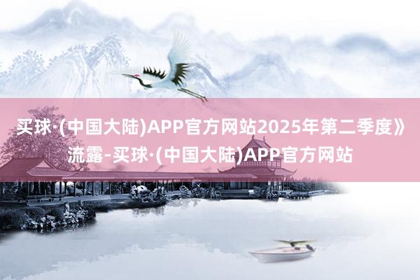 买球·(中国大陆)APP官方网站2025年第二季度》流露-买球·(中国大陆)APP官方网站