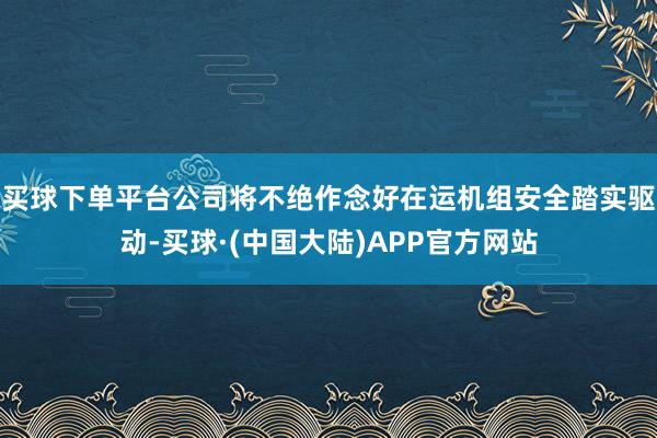 买球下单平台公司将不绝作念好在运机组安全踏实驱动-买球·(中国大陆)APP官方网站