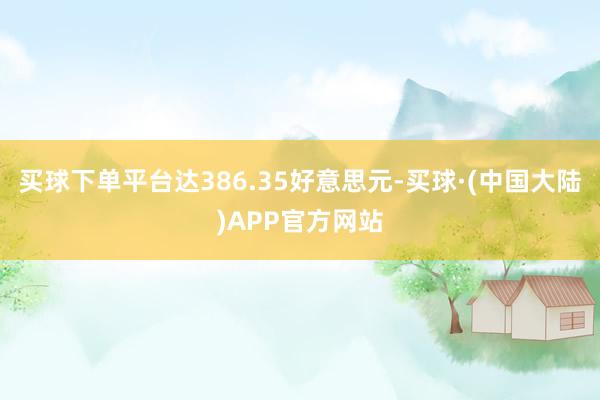 买球下单平台达386.35好意思元-买球·(中国大陆)APP官方网站