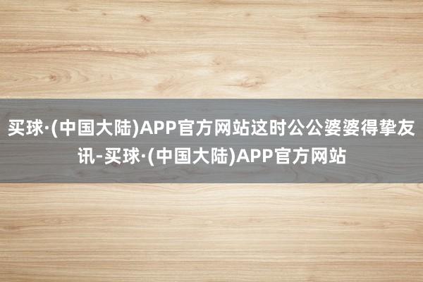 买球·(中国大陆)APP官方网站这时公公婆婆得挚友讯-买球·(中国大陆)APP官方网站