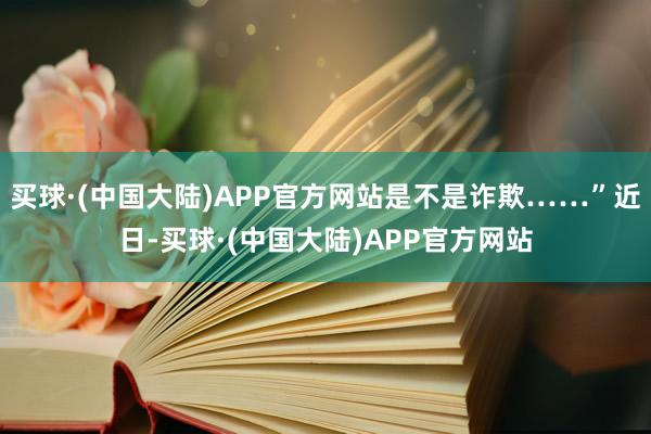 买球·(中国大陆)APP官方网站是不是诈欺……”近日-买球·(中国大陆)APP官方网站