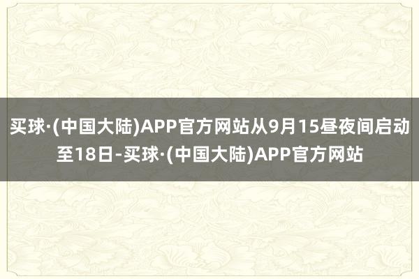 买球·(中国大陆)APP官方网站从9月15昼夜间启动至18日-买球·(中国大陆)APP官方网站
