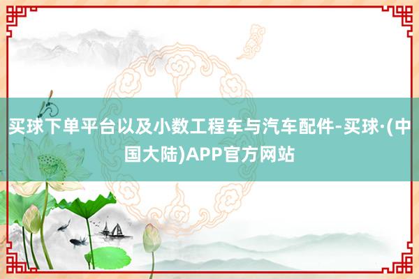 买球下单平台以及小数工程车与汽车配件-买球·(中国大陆)APP官方网站