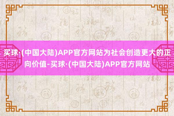 买球·(中国大陆)APP官方网站为社会创造更大的正向价值-买球·(中国大陆)APP官方网站