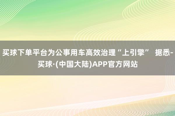 买球下单平台为公事用车高效治理“上引擎” 据悉-买球·(中国大陆)APP官方网站