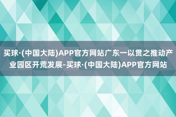 买球·(中国大陆)APP官方网站广东一以贯之推动产业园区开荒发展-买球·(中国大陆)APP官方网站