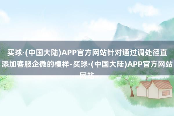 买球·(中国大陆)APP官方网站针对通过调处径直添加客服企微的模样-买球·(中国大陆)APP官方网站